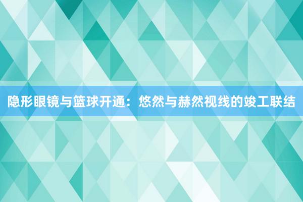 隐形眼镜与篮球开通：悠然与赫然视线的竣工联结